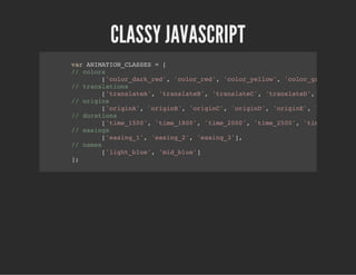 CLASSY JAVASCRIPT
var ANIMATION_CLASSES = [
// colors
['color_dark_red', 'color_red', 'color_yellow', 'color_green', 'col
// translations
['translateA', 'translateB', 'translateC', 'translateD', 'translate
// origins
['originA', 'originB', 'originC', 'originD', 'originE', 'originF'],
// durations
['time_1500', 'time_1800', 'time_2000', 'time_2500', 'time_2700'],
// easings
['easing_1', 'easing_2', 'easing_3'],
// names
['light_blue', 'mid_blue']
];
 