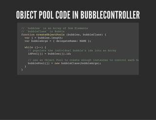 OBJECT POOL CODE IN BUBBLECONTROLLER
// `bubbles` is an Array of Dom Elements
// `bubbleClass` is Bubble
function createObjectPools (bubbles, bubbleClass) {
var j = bubbles.length;
var bubbleArgs = { delegateName: NAME };
while (j--) {
// populate the individual bubble's ids into an Array
idPool[j] = bubbles[j].id;
// use an Object Pool to create enough instances to control each bubble
bubblePool[j] = new bubbleClass(bubbleArgs);
}
}
 