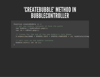 'CREATEBUBBLE' METHOD IN
BUBBLECONTROLLER
function createBubble () {
// get new bubble instance id form the pools
var bubble = bubblePool.pop();
var id = idPool.pop();
// listen for the end of the new bubble's init phase
$.subscribe(NAME + EVENTS.INIT + STATUS.COMPLETE + id, bubbleInitCompleteHandle
// call init on the bubble instance
bubble.init({ id: id });
}
 