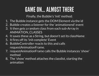 GAME ON… ALMOST THERE
Finally, the Bubble's 'init' method:
1. The Bubble instance gets the DOM Element via the id
2. Bubble creates a listener for the 'animationend' event
3. It then gets a random class from each sub-Array in
ANIMATION_CLASSES
4. It saves these as a String, but doesn't set its className
5. It fires off its 'init complete' Event
6. BubbleController reacts to this and calls
requestAnimationFrame.
7. requestAnimationFrame calls the Bubble instances 'show'
method
8. The 'show' method attaches the classlist, starting the
animation
 