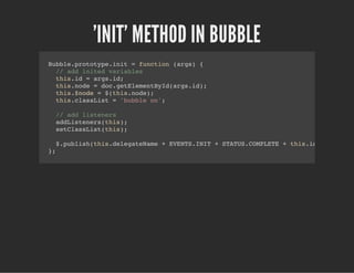 'INIT' METHOD IN BUBBLE
Bubble.prototype.init = function (args) {
// add inited variables
this.id = args.id;
this.node = doc.getElementById(args.id);
this.$node = $(this.node);
this.classList = 'bubble on';
// add listeners
addListeners(this);
setClassList(this);
$.publish(this.delegateName + EVENTS.INIT + STATUS.COMPLETE + this.id, [this]);
};
 