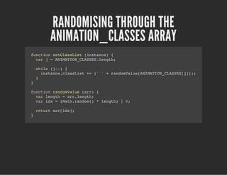 RANDOMISING THROUGH THE
ANIMATION_CLASSES ARRAY
function setClassList (instance) {
var j = ANIMATION_CLASSES.length;
while (j--) {
instance.classList += (' ' + randomValue(ANIMATION_CLASSES[j]));
}
}
function randomValue (arr) {
var length = arr.length;
var idx = (Math.random() * length) | 0;
return arr[idx];
}
 