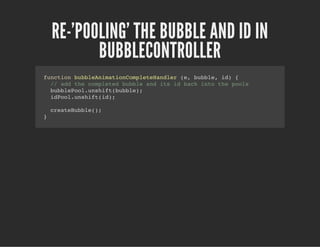 RE-'POOLING' THE BUBBLE AND ID IN
BUBBLECONTROLLER
function bubbleAnimationCompleteHandler (e, bubble, id) {
// add the completed bubble and its id back into the pools
bubblePool.unshift(bubble);
idPool.unshift(id);
createBubble();
}
 