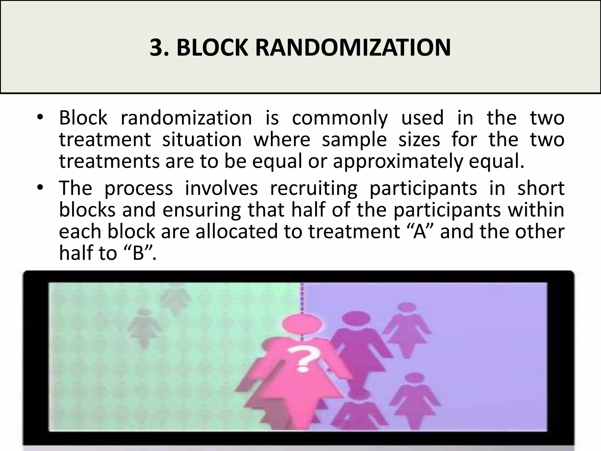 • Block randomization is commonly used in the two
treatment situation where sample sizes for the two
treatments are to be equal or approximately equal.
• The process involves recruiting participants in short
blocks and ensuring that half of the participants within
each block are allocated to treatment “A” and the other
half to “B”.
3. BLOCK RANDOMIZATION
10
 