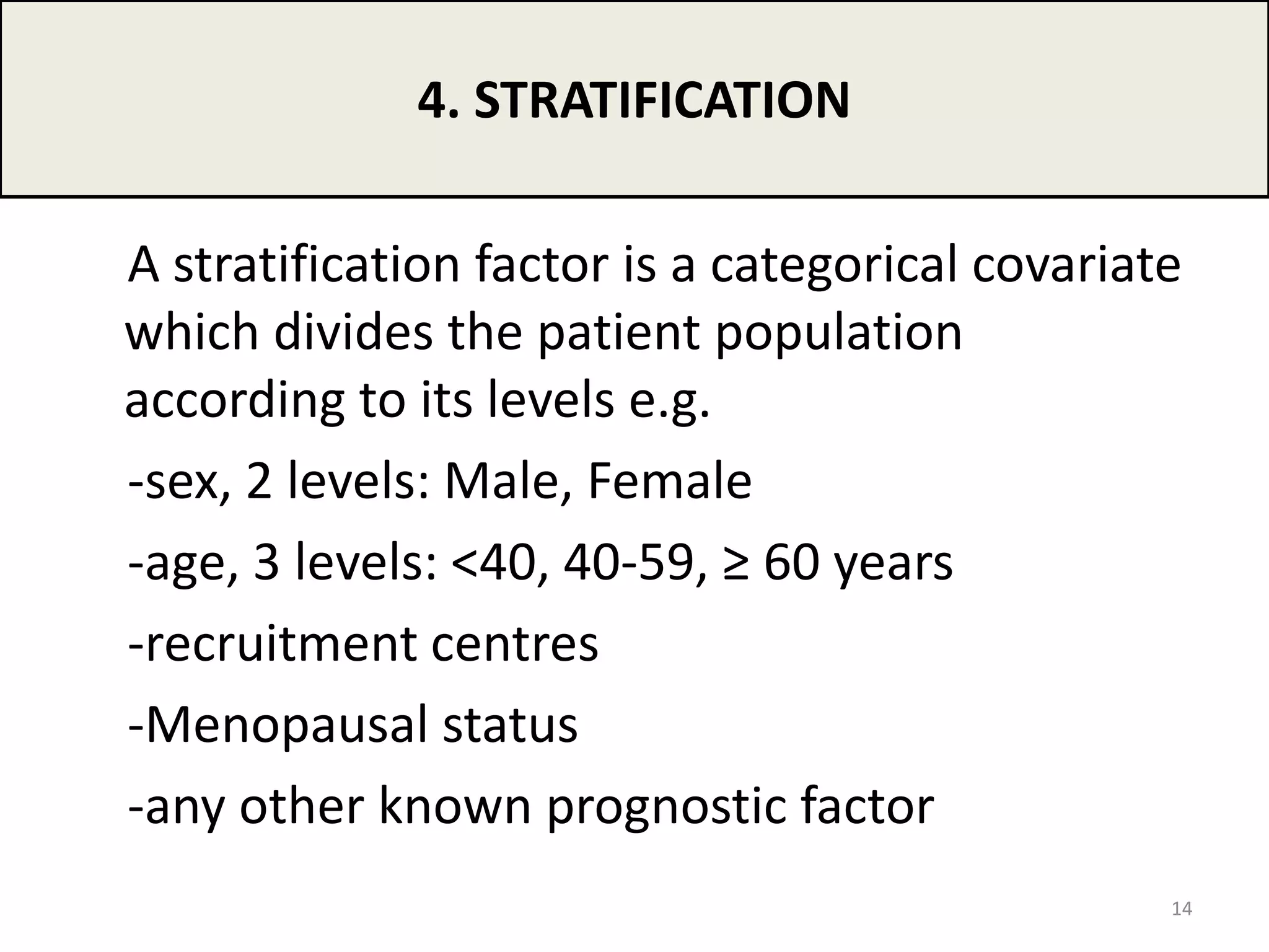 A stratification factor is a categorical covariate
which divides the patient population
according to its levels e.g.
‐sex, 2 levels: Male, Female
‐age, 3 levels: <40, 40‐59, ≥ 60 years
‐recruitment centres
‐Menopausal status
‐any other known prognostic factor
4. STRATIFICATION
14
 