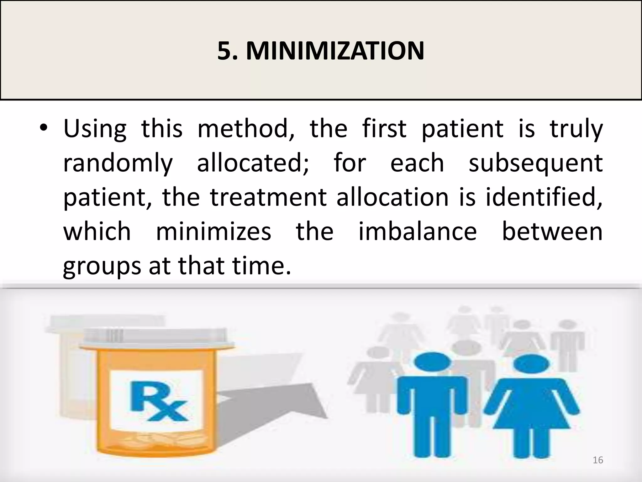 • Using this method, the first patient is truly
randomly allocated; for each subsequent
patient, the treatment allocation is identified,
which minimizes the imbalance between
groups at that time.
5. MINIMIZATION
16
 
