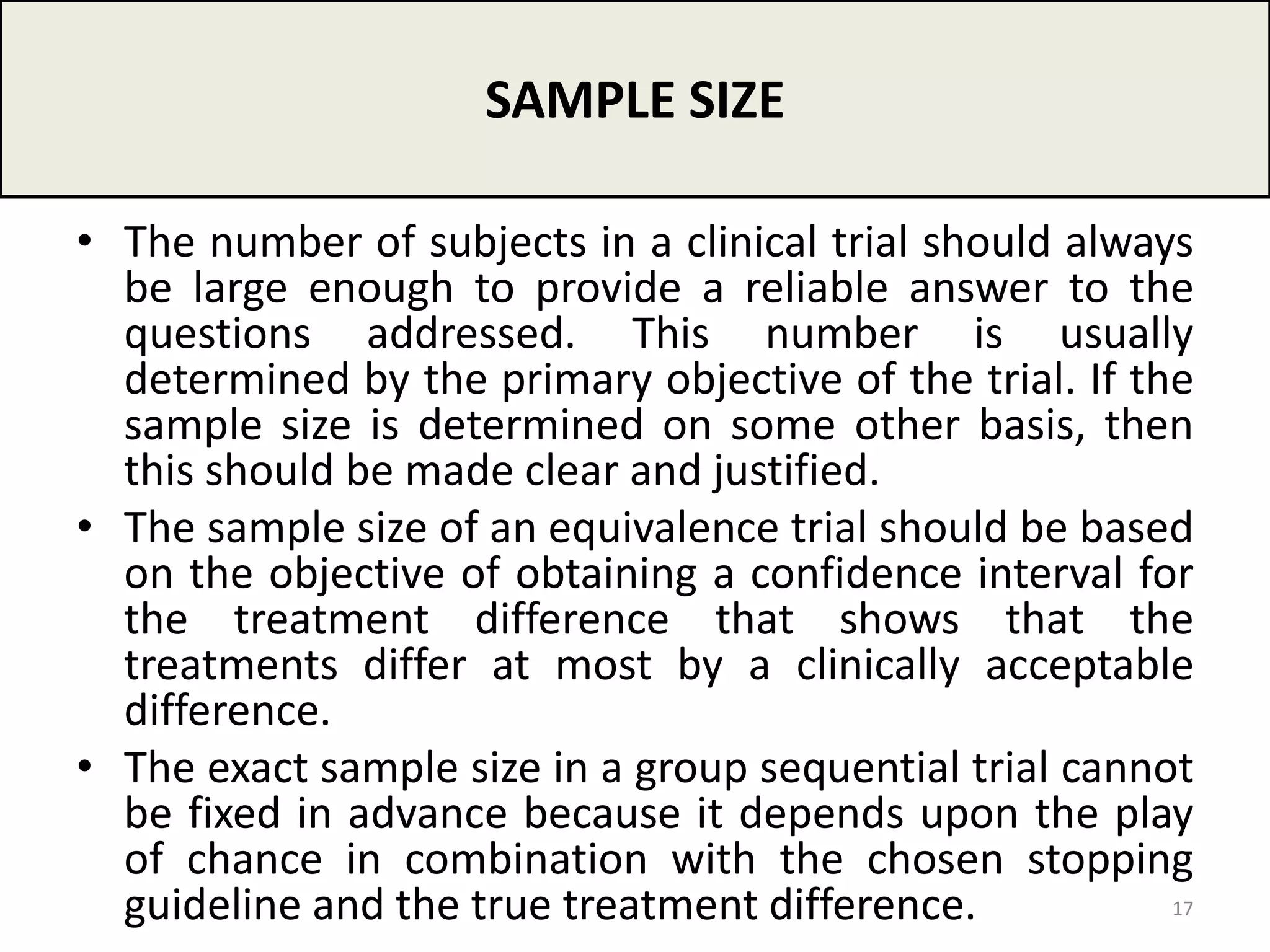 • The number of subjects in a clinical trial should always
be large enough to provide a reliable answer to the
questions addressed. This number is usually
determined by the primary objective of the trial. If the
sample size is determined on some other basis, then
this should be made clear and justified.
• The sample size of an equivalence trial should be based
on the objective of obtaining a confidence interval for
the treatment difference that shows that the
treatments differ at most by a clinically acceptable
difference.
• The exact sample size in a group sequential trial cannot
be fixed in advance because it depends upon the play
of chance in combination with the chosen stopping
guideline and the true treatment difference.
SAMPLE SIZE
17
 
