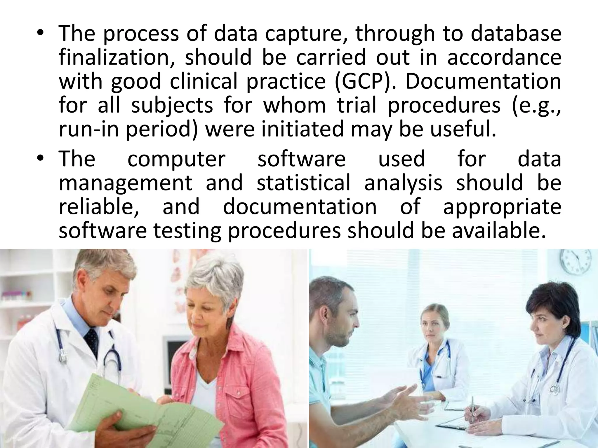 • The process of data capture, through to database
finalization, should be carried out in accordance
with good clinical practice (GCP). Documentation
for all subjects for whom trial procedures (e.g.,
run-in period) were initiated may be useful.
• The computer software used for data
management and statistical analysis should be
reliable, and documentation of appropriate
software testing procedures should be available.
19
 