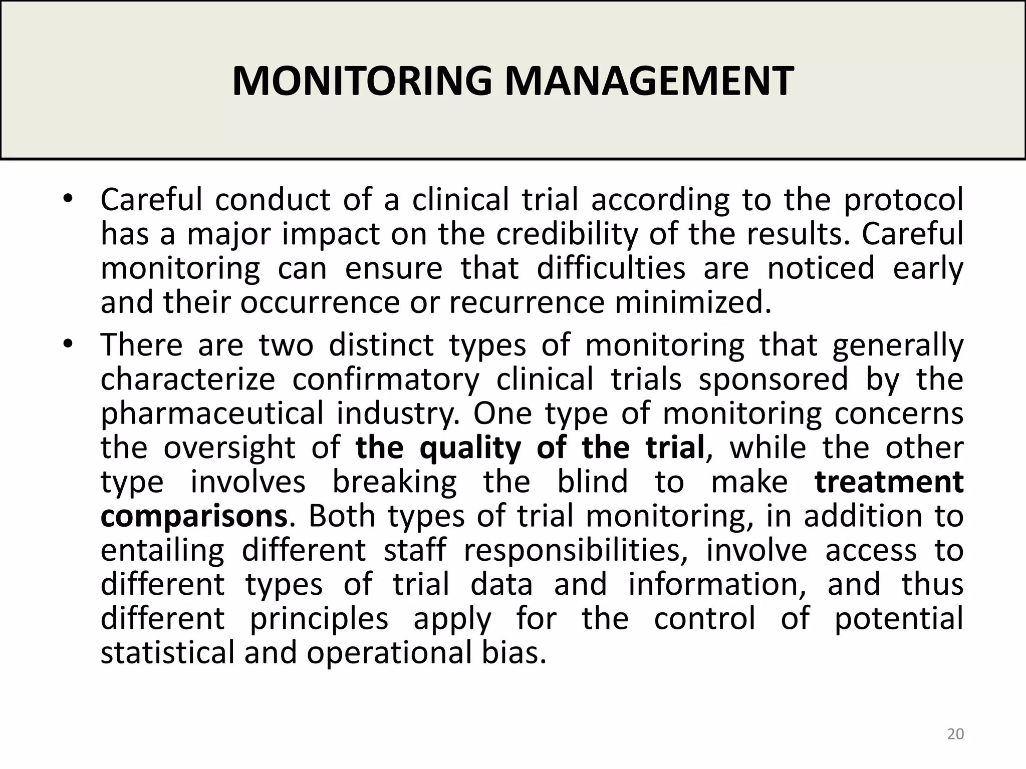 • Careful conduct of a clinical trial according to the protocol
has a major impact on the credibility of the results. Careful
monitoring can ensure that difficulties are noticed early
and their occurrence or recurrence minimized.
• There are two distinct types of monitoring that generally
characterize confirmatory clinical trials sponsored by the
pharmaceutical industry. One type of monitoring concerns
the oversight of the quality of the trial, while the other
type involves breaking the blind to make treatment
comparisons. Both types of trial monitoring, in addition to
entailing different staff responsibilities, involve access to
different types of trial data and information, and thus
different principles apply for the control of potential
statistical and operational bias.
MONITORING MANAGEMENT
20
 