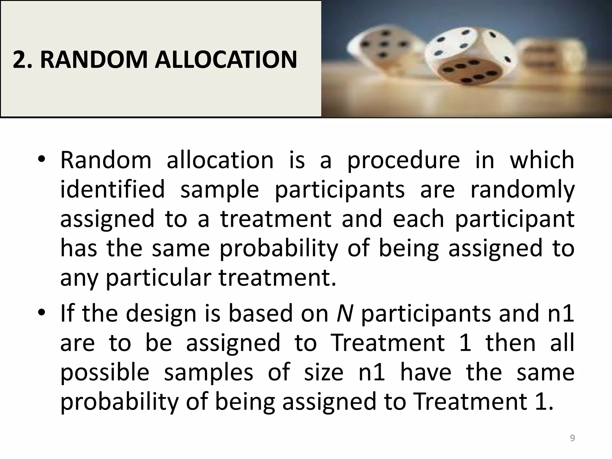 • Random allocation is a procedure in which
identified sample participants are randomly
assigned to a treatment and each participant
has the same probability of being assigned to
any particular treatment.
• If the design is based on N participants and n1
are to be assigned to Treatment 1 then all
possible samples of size n1 have the same
probability of being assigned to Treatment 1.
2. RANDOM ALLOCATION
9
 