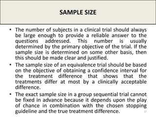 • The number of subjects in a clinical trial should always
be large enough to provide a reliable answer to the
questions addressed. This number is usually
determined by the primary objective of the trial. If the
sample size is determined on some other basis, then
this should be made clear and justified.
• The sample size of an equivalence trial should be based
on the objective of obtaining a confidence interval for
the treatment difference that shows that the
treatments differ at most by a clinically acceptable
difference.
• The exact sample size in a group sequential trial cannot
be fixed in advance because it depends upon the play
of chance in combination with the chosen stopping
guideline and the true treatment difference.
SAMPLE SIZE
17
 
