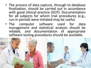 • The process of data capture, through to database
finalization, should be carried out in accordance
with good clinical practice (GCP). Documentation
for all subjects for whom trial procedures (e.g.,
run-in period) were initiated may be useful.
• The computer software used for data
management and statistical analysis should be
reliable, and documentation of appropriate
software testing procedures should be available.
19
 