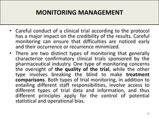 • Careful conduct of a clinical trial according to the protocol
has a major impact on the credibility of the results. Careful
monitoring can ensure that difficulties are noticed early
and their occurrence or recurrence minimized.
• There are two distinct types of monitoring that generally
characterize confirmatory clinical trials sponsored by the
pharmaceutical industry. One type of monitoring concerns
the oversight of the quality of the trial, while the other
type involves breaking the blind to make treatment
comparisons. Both types of trial monitoring, in addition to
entailing different staff responsibilities, involve access to
different types of trial data and information, and thus
different principles apply for the control of potential
statistical and operational bias.
MONITORING MANAGEMENT
20
 