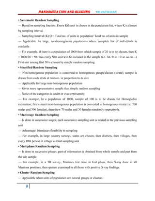 Randomization AND BLINDING -Dr.ravikiran
8
• Systematic Random Sampling
–– Based on sampling fraction: Every Kth unit is chosen in the population list, where K is chosen
by sampling interval
–– Sampling Interval (K) Q = Total no. of units in population/ Total no. of units in sample
–– Applicable for large, non-homogenous populations where complete list of individuals is
available
–– For example, if there is a population of 1000 from which sample of 20 is to be chosen, then K
= 1000/20 = 50; thus every 50th unit will be included in the sample (i.e. 1st, 51st, 101st, so on…)
First unit among first 50 is chosen by simple random sampling.
• Stratified Random Sampling
–– Non-homogenous population is converted to homogenous groups/classes (strata); sample is
drawn from each strata at random, in proportion to its size
–– Applicable for large non-homogenous population
–– Gives more representative sample than simple random sampling
–– None of the categories is under or over-represented
–– For example, In a population of 1000, sample of 100 is to be drawn for Hemoglobin
estimation; first convert non-homogenous population is converted to homogenous strata (i.e. 700
males and 300 females), then draw 70 males and 30 females randomly respectively.
• Multistage Random Sampling
–– Is done in successive stages; each successive sampling unit is nested in the previous sampling
unit
–– Advantage: Introduces flexibility in sampling
–– For example, in large country surveys, states are chosen, then districts, then villages, then
every 10th person in village as final sampling unit
• Multiphase Random Sampling
–– Is done in successive phases; part of information is obtained from whole sample and part from
the sub-sample
–– For example, in a TB survey, Mantoux test done in first phase, then X-ray done in all
Mantoux positives, then sputum examined in all those with positive X-ray findings.
• Cluster Random Sampling
–– Applicable when units of population are natural groups or clusters
 