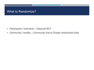 What to Randomize?
• Participants / Individual – Classical RCT
• Community / locality – Community trial or Cluster randomized trials
 