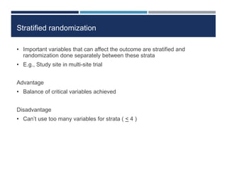 Stratified randomization
• Important variables that can affect the outcome are stratified and
randomization done separately between these strata
• E.g., Study site in multi-site trial
Advantage
• Balance of critical variables achieved
Disadvantage
• Can’t use too many variables for strata ( < 4 )
 