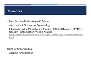 References
• Leon Gordis – Epidemiology 6th Edition
• John Last – A Dictionary of Epidemiology
• Introduction to the Principles and Practice of Clinical Research (IPPCR) –
Issues in Randomization: Video in Youtube -
https://www.youtube.com/watch?v=UgFXLk7i46c&ab_channel=NIHVideo
Cast
Topics for further reading:
• Adaptive randomization
 