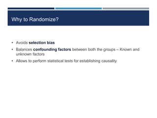 Why to Randomize?
• Avoids selection bias
• Balances confounding factors between both the groups – Known and
unknown factors
• Allows to perform statistical tests for establishing causality
 