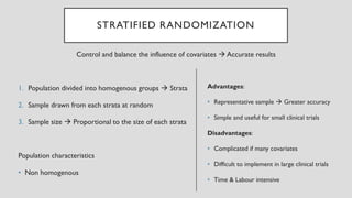 STRATIFIED RANDOMIZATION
Control and balance the influence of covariates → Accurate results
1. Population divided into homogenous groups → Strata
2. Sample drawn from each strata at random
3. Sample size → Proportional to the size of each strata
Population characteristics
• Non homogenous
Advantages:
• Representative sample → Greater accuracy
• Simple and useful for small clinical trials
Disadvantages:
• Complicated if many covariates
• Difficult to implement in large clinical trials
• Time & Labour intensive
 