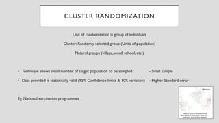 CLUSTER RANDOMIZATION
Unit of randomization is group of individuals
Cluster: Randomly selected group (Units of population)
Natural groups (village, ward, school, etc.)
• Technique allows small number of target population to be sampled - Small sample
• Data provided is statistically valid (95% Confidence limits & 10% variation) - Higher Standard error
Eg. National vaccination programmes
 