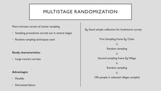 MULTISTAGE RANDOMIZATION
More intricate variant of cluster sampling
• Sampling procedures carried out in several stages
• Random sampling techniques used
Study characteristics:
• Large country surveys
Advantages:
• Flexible
• Decreased labour
Eg. Stool sample collection for hookworm survey
First Sampling frame Eg. Cities
↓
Random sampling
↓
Second sampling frame Eg.Village
↓
Random sampling
↓
10% people in selected villages sampled
 