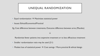 UNEQUAL RANDOMIZATION
• Equal randomization → Maximizes statistical power
• Issues: Ethical/Economical/Practical
Eg. Cost difference between treatments, Outcome difference between arms (Placebo)
↓
Randomize fewer patients into expensive treatment or to less efficacious treatment
• Smaller randomization ratio may be used (2:1)
• Modest loss of statistical power → Cost savings / More practical & ethical design
 