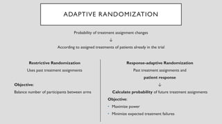 ADAPTIVE RANDOMIZATION
Restrictive Randomization
Uses past treatment assignments
Objective:
Balance number of participants between arms
Probability of treatment assignment changes
↓
According to assigned treatments of patients already in the trial
Response-adaptive Randomization
Past treatment assignments and
patient response
↓
Calculate probability of future treatment assignments
Objective:
• Maximize power
• Minimize expected treatment failures
 
