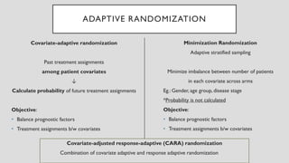 ADAPTIVE RANDOMIZATION
Covariate-adaptive randomization
Past treatment assignments
among patient covariates
↓
Calculate probability of future treatment assignments
Objective:
• Balance prognostic factors
• Treatment assignments b/w covariates
Minimization Randomization
Adaptive stratified sampling
Minimize imbalance between number of patients
in each covariate across arms
Eg.: Gender, age group, disease stage
*Probability is not calculated
Objective:
• Balance prognostic factors
• Treatment assignments b/w covariates
Covariate-adjusted response-adaptive (CARA) randomization
Combination of covariate adaptive and response adaptive randomization
 