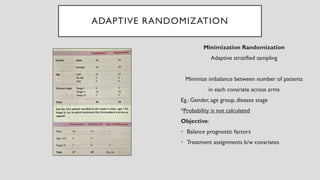 ADAPTIVE RANDOMIZATION
Minimization Randomization
Adaptive stratified sampling
Minimize imbalance between number of patients
in each covariate across arms
Eg.: Gender, age group, disease stage
*Probability is not calculated
Objective:
• Balance prognostic factors
• Treatment assignments b/w covariates
 