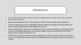 REFERENCES
1. Sougata Sarkar,Vartika Srivastava, Manjushree Mohanty. Postgraduate Pharmacology. Second edition. Hyderabad:
Paras Medical Books; 2025.
2. Rituparna Maiti. Postgraduate topics in Pharmacology.Third Edition. Hyderabad: Paras Medical Books; 2019.
3. Khanal Arun Bhadra, Jaypee Brothers (Jaypeedigital. Mahajan’s Methods in Biostatistics for Medical Students and
ResearchWorkers. Jaypee Brothers Medical Publisher (P) Ltd; 2016.
4. Kamalu I, Niyomwungere F, İlker Etikan.A Comprehensive Analysis of Cluster Sampling versus Multi-Stage Sampling
Techniques: Methodologies,Applications, and Comparative Insights. Pioneer Journal of Biostatistics and Medical
Research [Internet]. 2024 Mar 26;2(1):21–30.
5. WHO. Survey methods [Internet]. www.who.int.Available from: https://www.who.int/teams/immunization-
vaccines-and-biologicals/immunization-analysis-and-insights/global-monitoring/immunization-coverage/survey-
methods
 