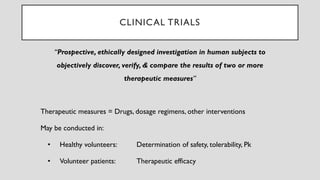 “Prospective, ethically designed investigation in human subjects to
objectively discover, verify, & compare the results of two or more
therapeutic measures”
Therapeutic measures = Drugs, dosage regimens, other interventions
May be conducted in:
• Healthy volunteers: Determination of safety, tolerability, Pk
• Volunteer patients: Therapeutic efficacy
CLINICAL TRIALS
 