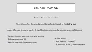 RANDOMIZATION
Random allocation of intervention
All participants have the same chances of being allocated to each of the study group
Reduces differences between groups by → Equal distribution of unique characteristics amongst all trial arms
• Random allocation is done during or after sampling
• Makes groups comparable
• Basis for assumption free statistical tests
Protects against:
• Bias (Selection, Allocation)
• Confounding factors (Known/Unknown)
 