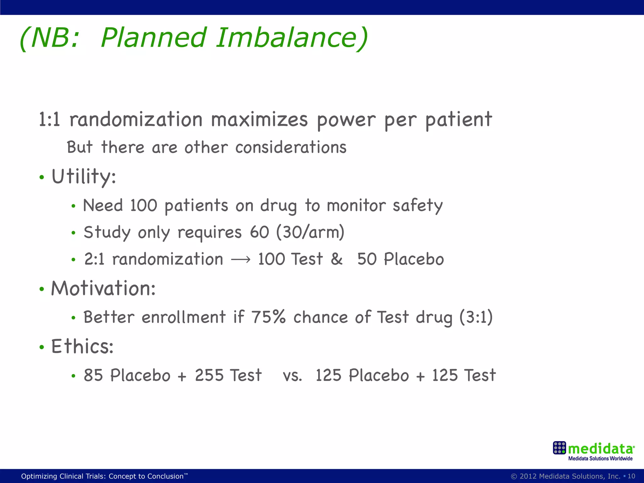 (NB: Planned Imbalance)

     1:1 randomization maximizes power per patient
             But there are other considerations
     •  Utility:
              •  Need 100 patients on drug to monitor safety
              •  Study only requires 60 (30/arm)
              •  2:1 randomization ⟶ 100 Test & 50 Placebo

     •  Motivation:
              •    Better enrollment if 75% chance of Test drug (3:1)
     •  Ethics:
              •    85 Placebo + 255 Test             vs. 125 Placebo + 125 Test




Optimizing Clinical Trials: Concept to Conclusion™                                © 2012 Medidata Solutions, Inc. § 10
 