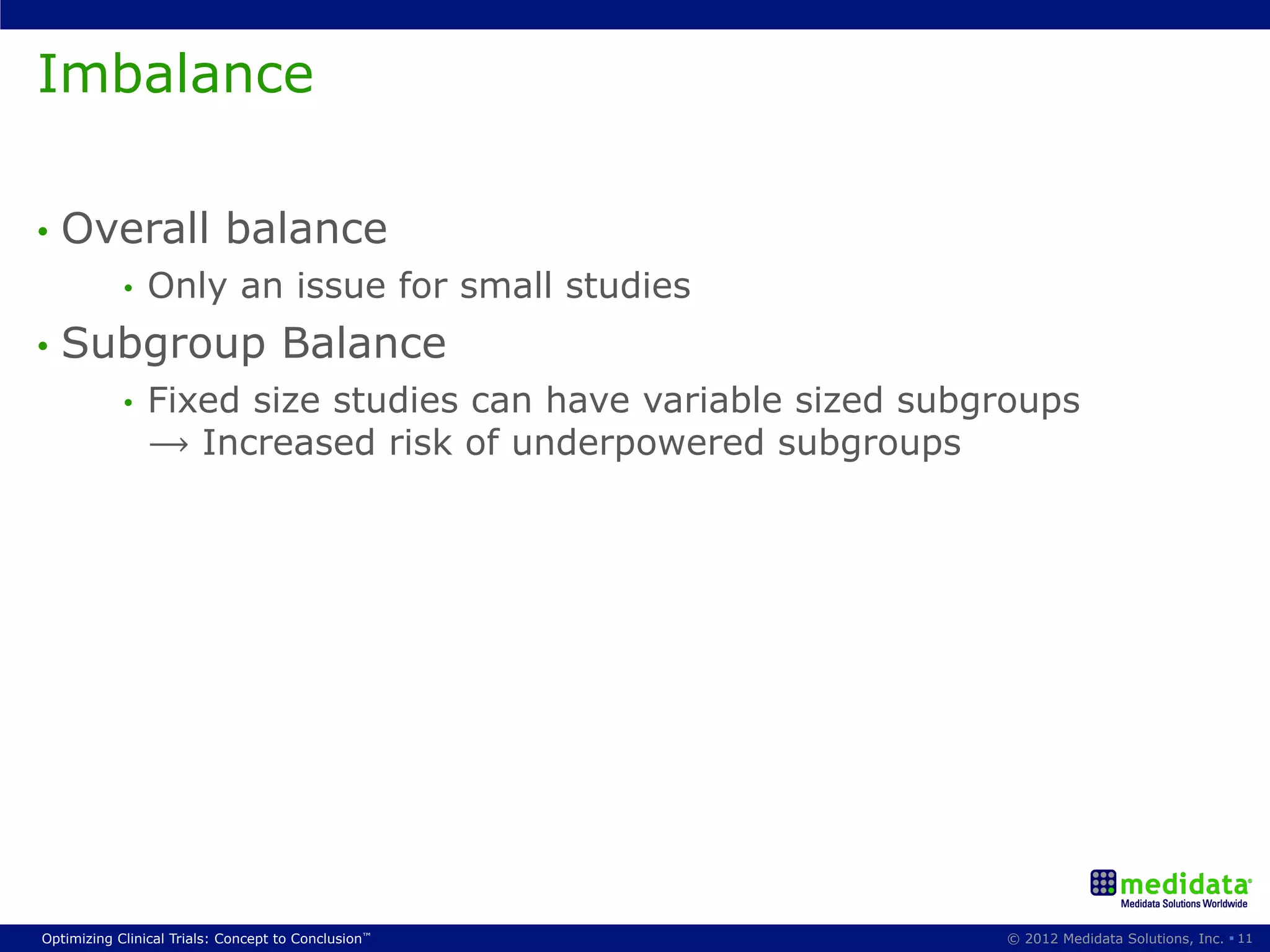 Imbalance

•  Overall                 balance
            •    Only an issue for small studies
•  Subgroup                         Balance
            •    Fixed size studies can have variable sized subgroups
                 ⟶ Increased risk of underpowered subgroups




Optimizing Clinical Trials: Concept to Conclusion™              © 2012 Medidata Solutions, Inc. § 11
 