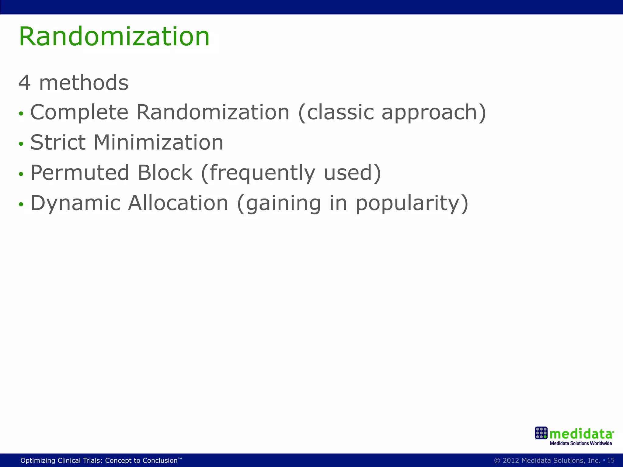Randomization
4 methods
•  Complete Randomization (classic approach)
•  Strict Minimization
•  Permuted Block (frequently used)
•  Dynamic Allocation (gaining in popularity)




Optimizing Clinical Trials: Concept to Conclusion™   © 2012 Medidata Solutions, Inc. § 15
 