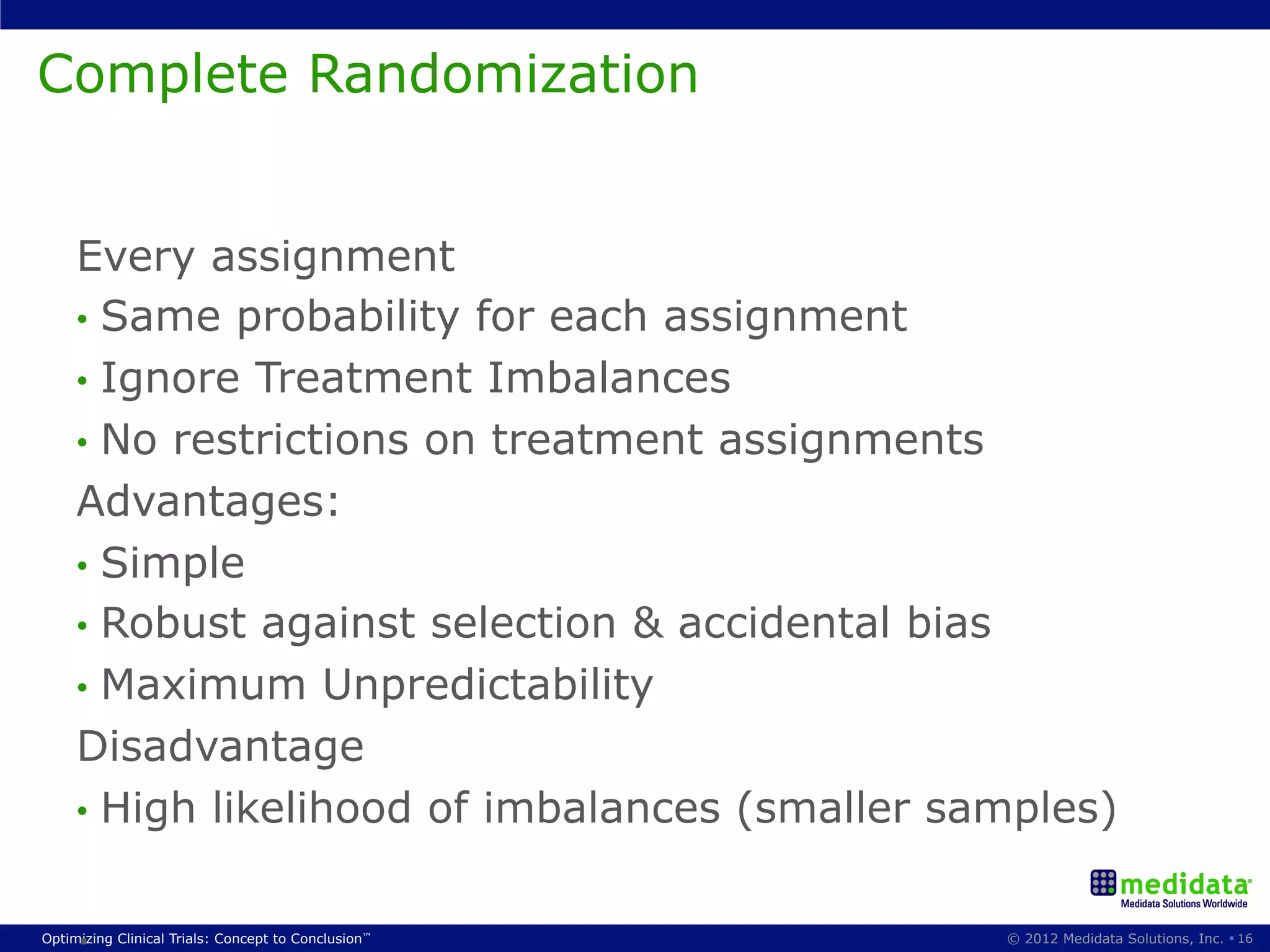 Complete Randomization


     Every assignment
     •  Same probability for each assignment
     •  Ignore Treatment Imbalances
     •  No restrictions on treatment assignments
     Advantages:
     •  Simple
     •  Robust against selection & accidental bias
     •  Maximum Unpredictability
     Disadvantage
     •  High likelihood of imbalances (smaller samples)


     .
Optimizing Clinical Trials: Concept to Conclusion™   © 2012 Medidata Solutions, Inc. § 16
 