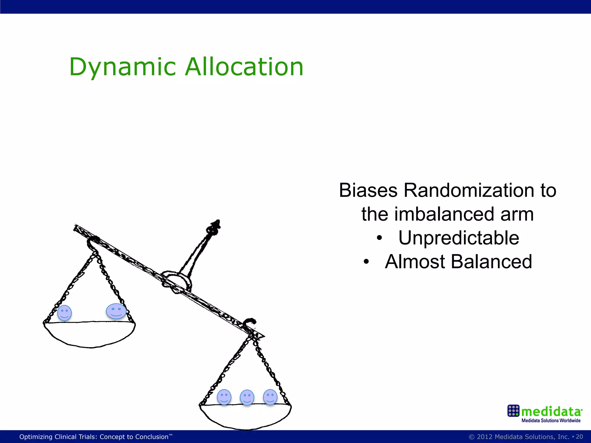 Dynamic Allocation



                                                     Biases Randomization to
                                                       the imbalanced arm
                                                          •  Unpredictable
                                                        •  Almost Balanced




Optimizing Clinical Trials: Concept to Conclusion™                © 2012 Medidata Solutions, Inc. § 20
 
