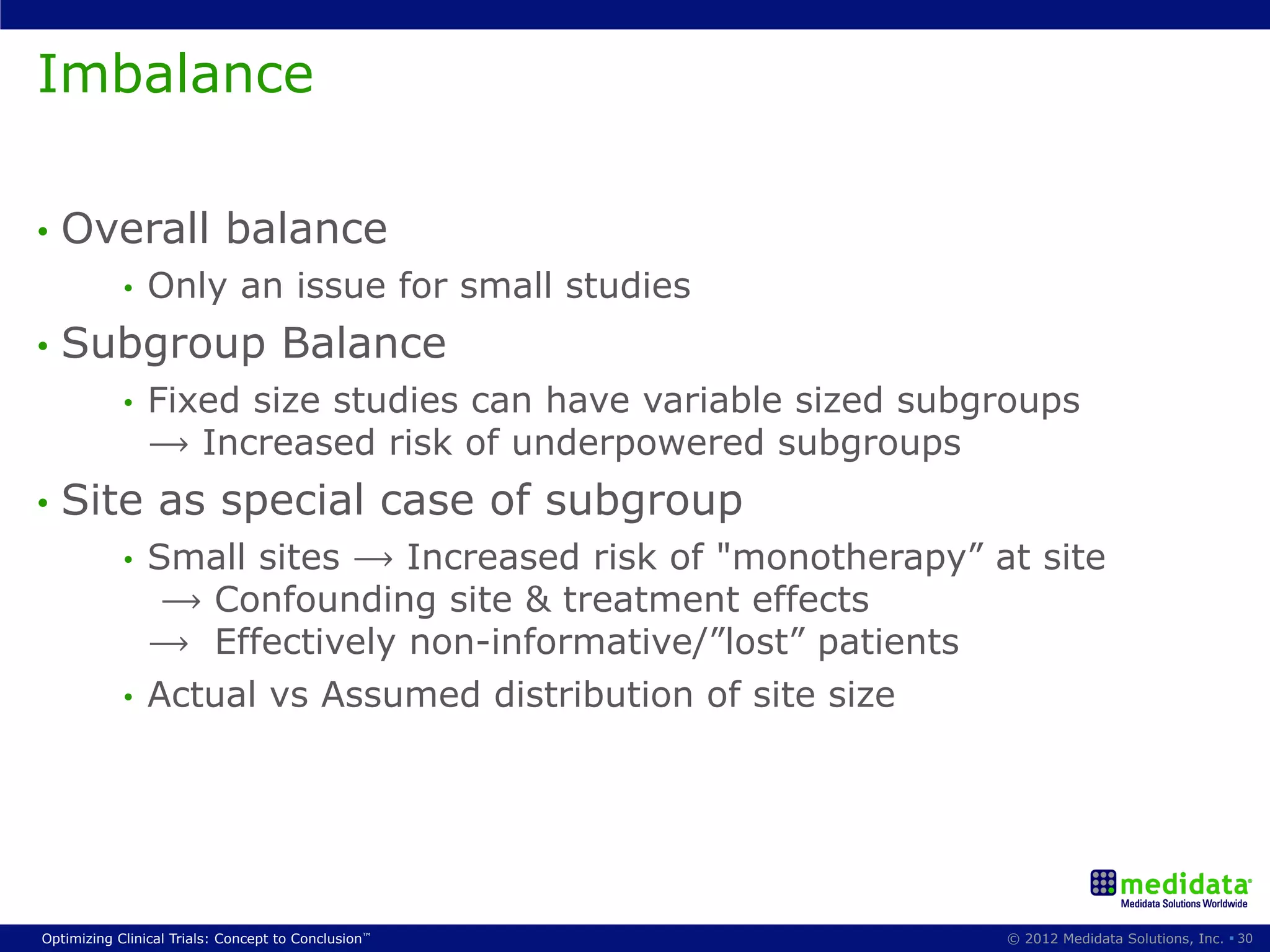 Imbalance

•  Overall                 balance
            •    Only an issue for small studies
•  Subgroup                         Balance
            •    Fixed size studies can have variable sized subgroups
                 ⟶ Increased risk of underpowered subgroups
•  Site          as special case of subgroup
            •  Small sites ⟶ Increased risk of "monotherapy” at site
                ⟶ Confounding site & treatment effects
               ⟶ Effectively non-informative/”lost” patients
            •  Actual vs Assumed distribution of site size




Optimizing Clinical Trials: Concept to Conclusion™              © 2012 Medidata Solutions, Inc. § 30
 