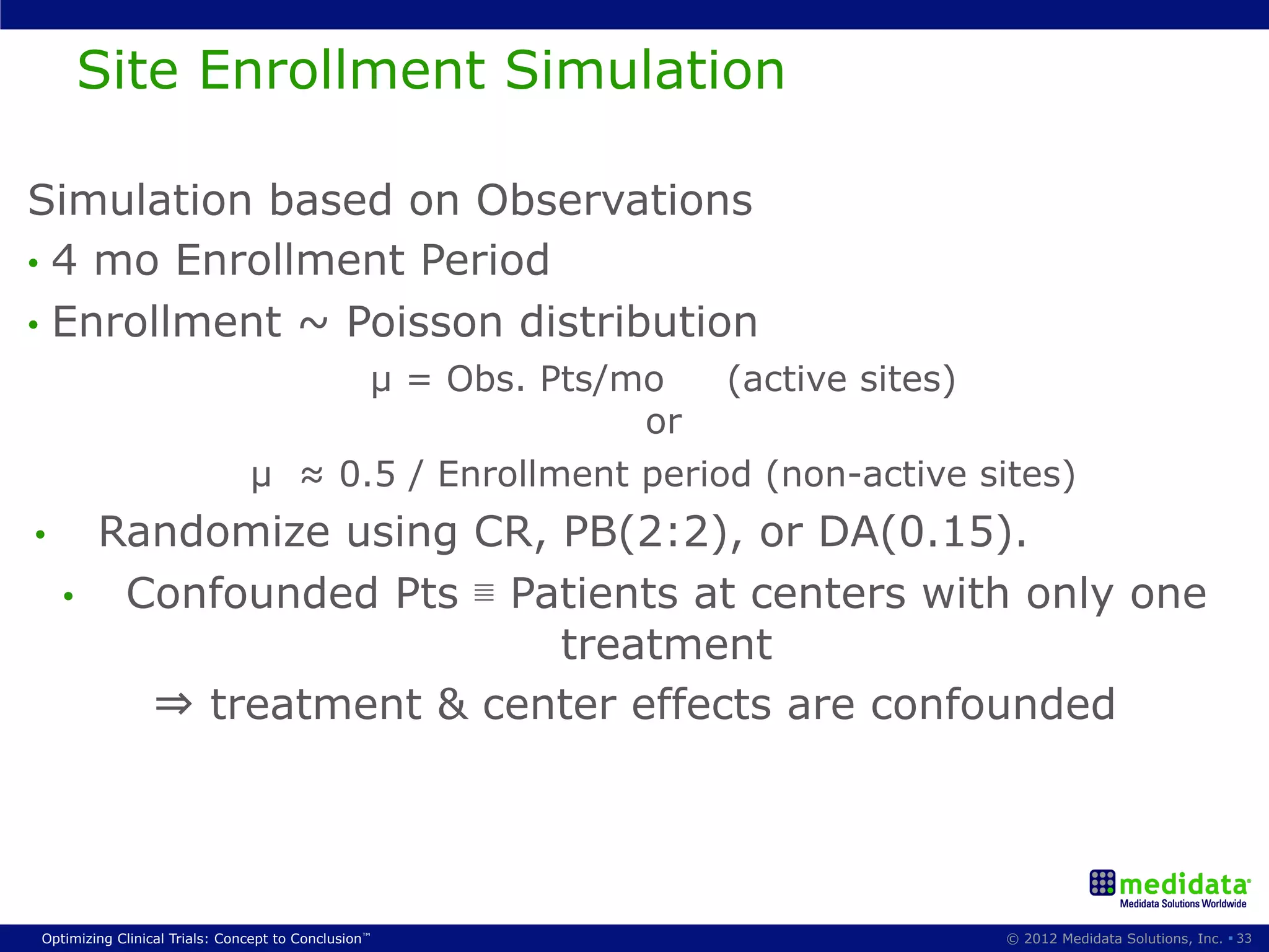 Site Enrollment Simulation

Simulation based on Observations
•  4 mo Enrollment Period
•  Enrollment ~ Poisson distribution
                                     µ = Obs. Pts/mo     (active sites)
                                                    or
                               µ ≈ 0.5 / Enrollment period (non-active sites)
•         Randomize using CR, PB(2:2), or DA(0.15).
     •     Confounded Pts ≣ Patients at centers with only one
                              treatment
            ⇒ treatment & center effects are confounded




Optimizing Clinical Trials: Concept to Conclusion™                       © 2012 Medidata Solutions, Inc. § 33
 