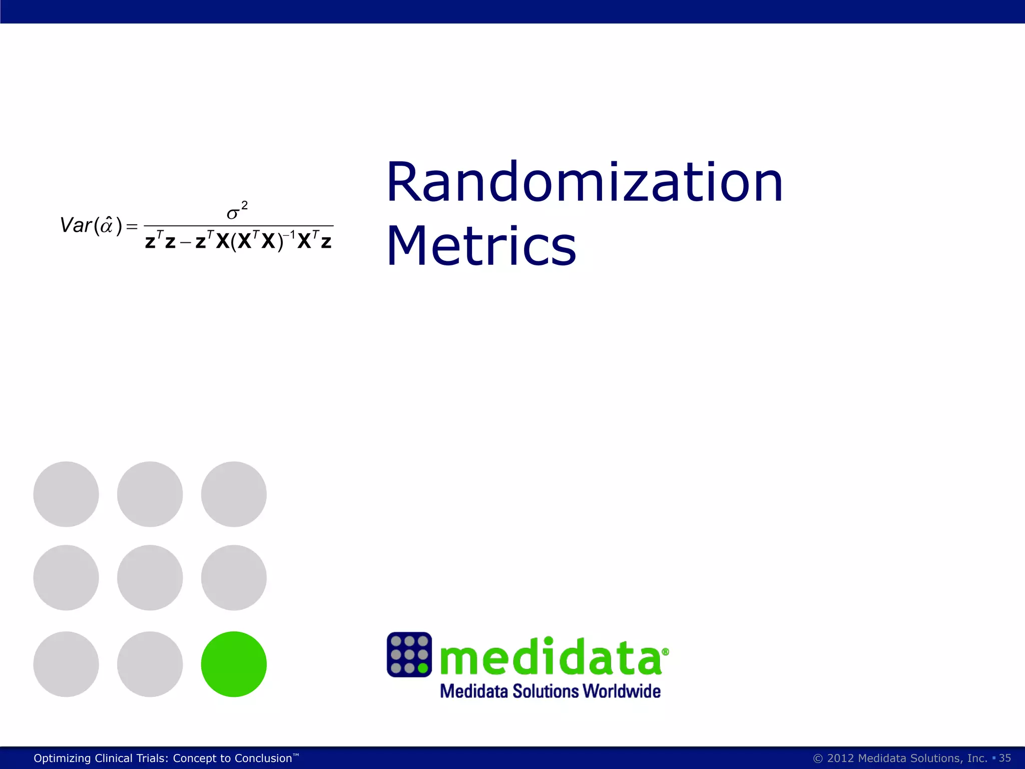 Performance Comparison
           (for two treatments)
s of Efficiency (Atkinson, 1999)

           E (Y )            z           X
Treatment difference                            A constant term and k


                                            2
                                                                Randomization
                                                prognostic factors




                                                                Metrics
         Var ( )
                         z T z z T X ( XT X ) 1 X T z

              Loss            Ln       zT X (X T X) 1 X T z
atients and k factors;
a n k design matrix)

                                                                        5




     Optimizing Clinical Trials: Concept to Conclusion™                         © 2012 Medidata Solutions, Inc. § 35
 