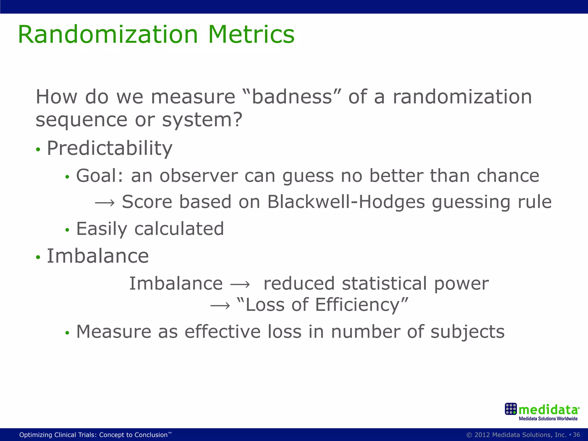 Randomization Metrics

     How do we measure “badness” of a randomization
     sequence or system?
     •  Predictability
              •  Goal: an observer can guess no better than chance
                   ⟶ Score based on Blackwell-Hodges guessing rule
              •  Easily calculated
     •  Imbalance
                      Imbalance ⟶ reduced statistical power
                               ⟶ “Loss of Efficiency”
              •  Measure as effective loss in number of subjects




Optimizing Clinical Trials: Concept to Conclusion™         © 2012 Medidata Solutions, Inc. § 36
 