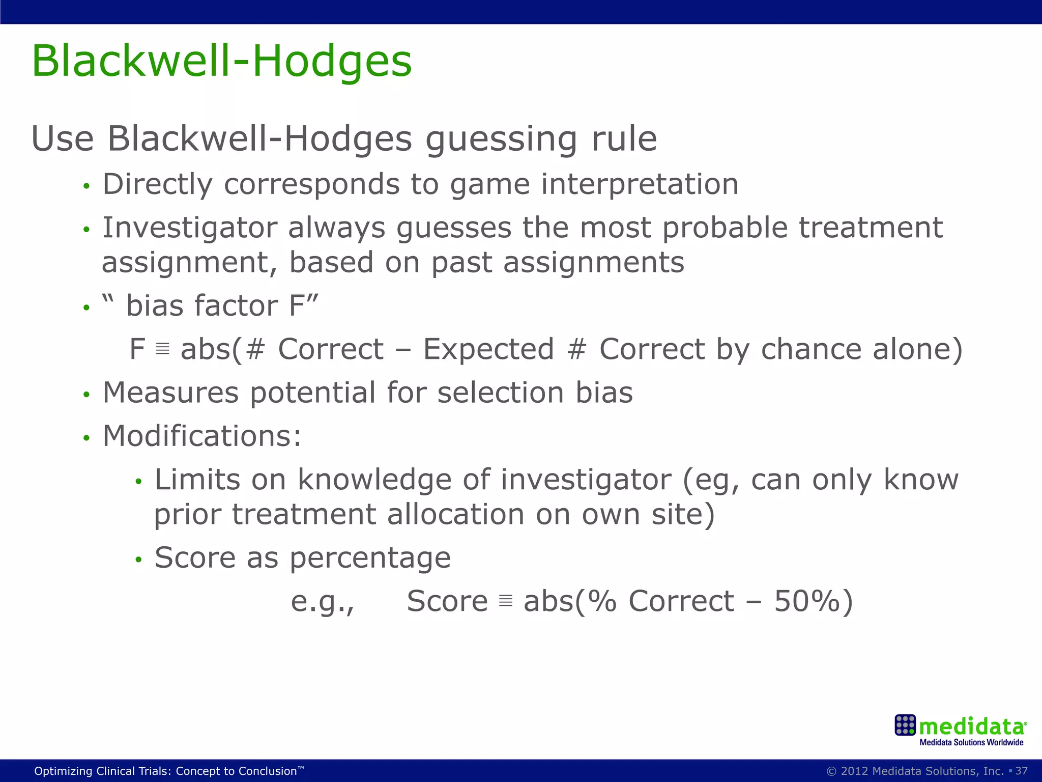 Blackwell-Hodges
Use Blackwell-Hodges guessing rule
        •  Directly corresponds to game interpretation
        •  Investigator always guesses the most probable treatment
           assignment, based on past assignments
        •  “ bias factor F”
             F ≣ abs(# Correct – Expected # Correct by chance alone)
        •  Measures potential for selection bias
        •  Modifications:
             •  Limits on knowledge of investigator (eg, can only know
                prior treatment allocation on own site)
             •  Score as percentage
                                               e.g.,   Score ≣ abs(% Correct – 50%)




Optimizing Clinical Trials: Concept to Conclusion™                               © 2012 Medidata Solutions, Inc. § 37
 