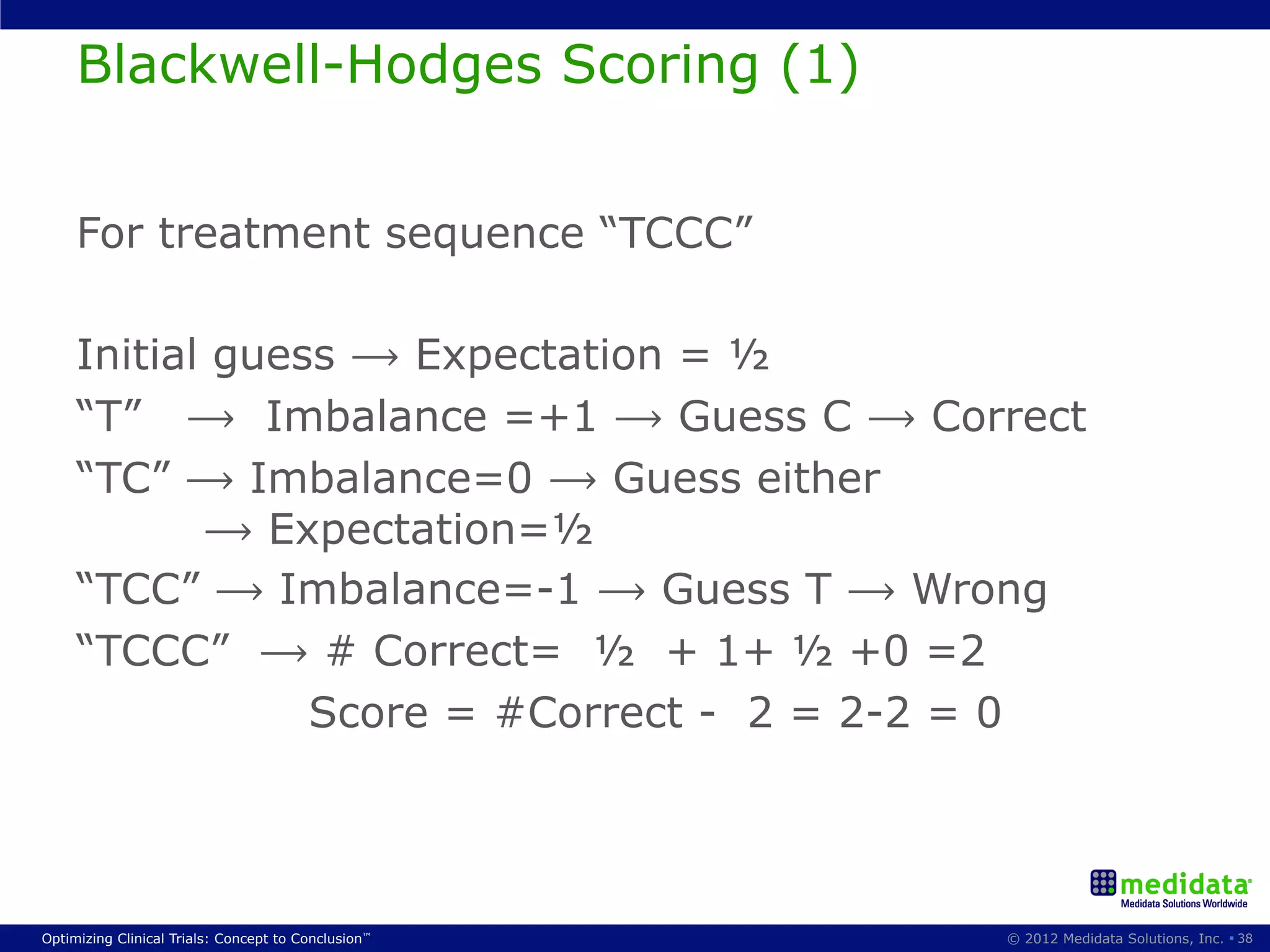Blackwell-Hodges Scoring (1)


     For treatment sequence “TCCC”

     Initial guess ⟶ Expectation = ½
     “T” ⟶ Imbalance =+1 ⟶ Guess C ⟶ Correct
     “TC” ⟶ Imbalance=0 ⟶ Guess either
            ⟶ Expectation=½
     “TCC” ⟶ Imbalance=-1 ⟶ Guess T ⟶ Wrong
     “TCCC” ⟶ # Correct= ½ + 1+ ½ +0 =2
                 Score = #Correct - 2 = 2-2 = 0




Optimizing Clinical Trials: Concept to Conclusion™   © 2012 Medidata Solutions, Inc. § 38
 