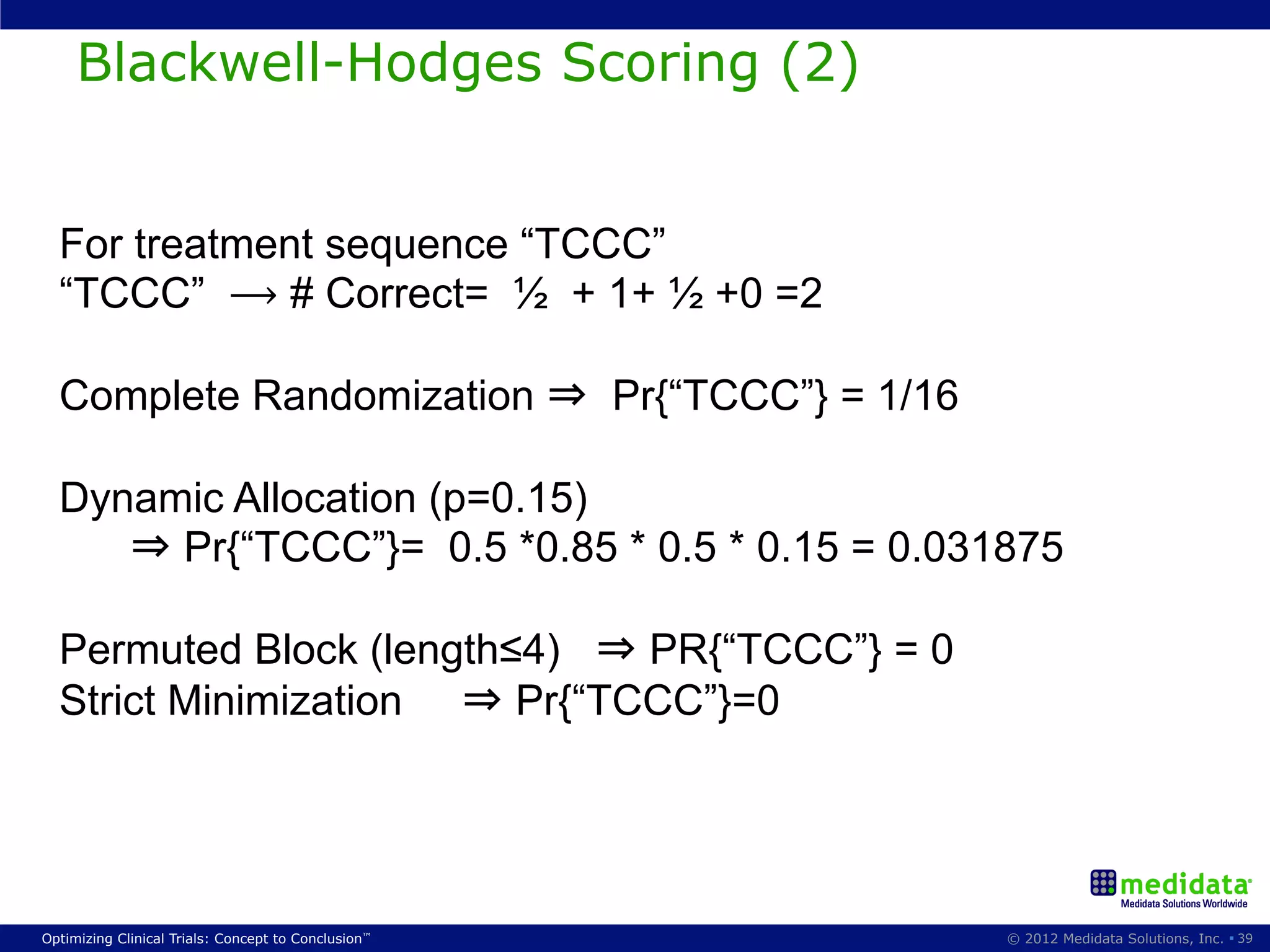 Blackwell-Hodges Scoring (2)


  For treatment sequence “TCCC”
  “TCCC” ⟶ # Correct= ½ + 1+ ½ +0 =2

  Complete Randomization ⇒ Pr{“TCCC”} = 1/16

  Dynamic Allocation (p=0.15)
     ⇒ Pr{“TCCC”}= 0.5 *0.85 * 0.5 * 0.15 = 0.031875

  Permuted Block (length≤4) ⇒ PR{“TCCC”} = 0
  Strict Minimization ⇒ Pr{“TCCC”}=0




Optimizing Clinical Trials: Concept to Conclusion™   © 2012 Medidata Solutions, Inc. § 39
 