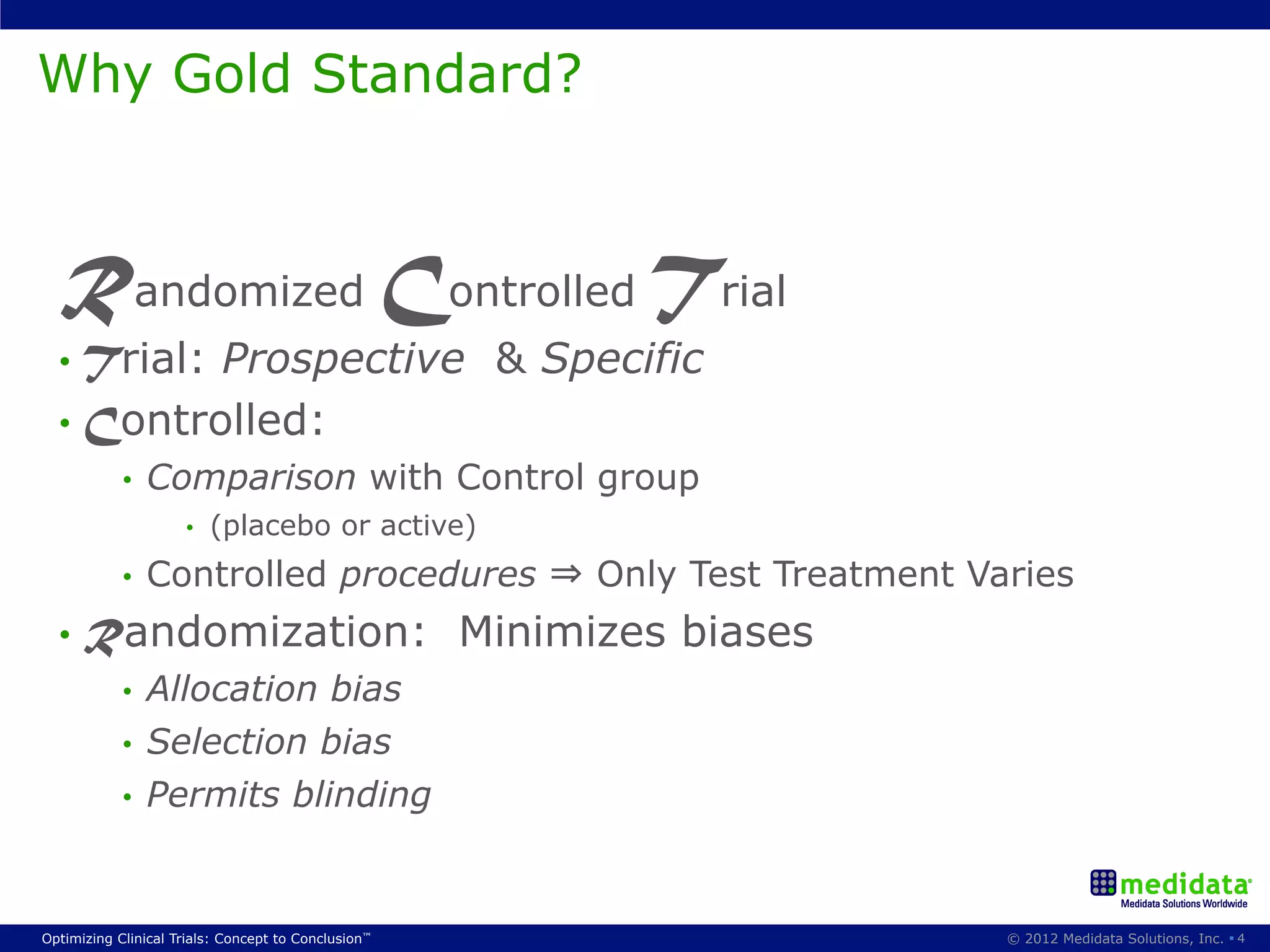 Why Gold Standard?



  Randomized Controlled Trial
  •  Trial:Prospective & Specific
  •  Controlled:
            •    Comparison with Control group
                     •    (placebo or active)
            •    Controlled procedures ⇒ Only Test Treatment Varies
  •  Randomization:                                  Minimizes biases
            •  Allocation bias
            •  Selection bias
            •  Permits blinding



Optimizing Clinical Trials: Concept to Conclusion™                      © 2012 Medidata Solutions, Inc. § 4
 