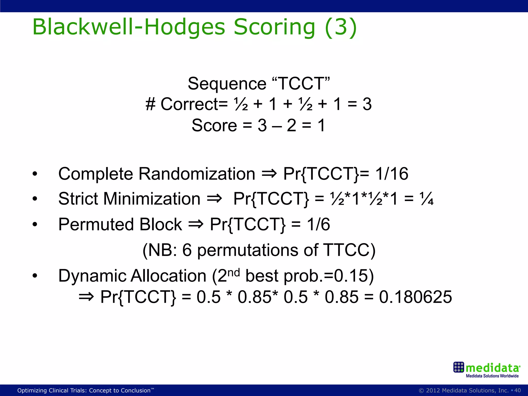 Blackwell-Hodges Scoring (3)

                                                   Sequence “TCCT”
                                              # Correct= ½ + 1 + ½ + 1 = 3
                                                   Score = 3 – 2 = 1

     •        Complete Randomization ⇒ Pr{TCCT}= 1/16
     •        Strict Minimization ⇒ Pr{TCCT} = ½*1*½*1 = ¼
     •        Permuted Block ⇒ Pr{TCCT} = 1/6
                         (NB: 6 permutations of TTCC)
     •        Dynamic Allocation (2nd best prob.=0.15)
                 ⇒ Pr{TCCT} = 0.5 * 0.85* 0.5 * 0.85 = 0.180625




Optimizing Clinical Trials: Concept to Conclusion™                           © 2012 Medidata Solutions, Inc. § 40
 