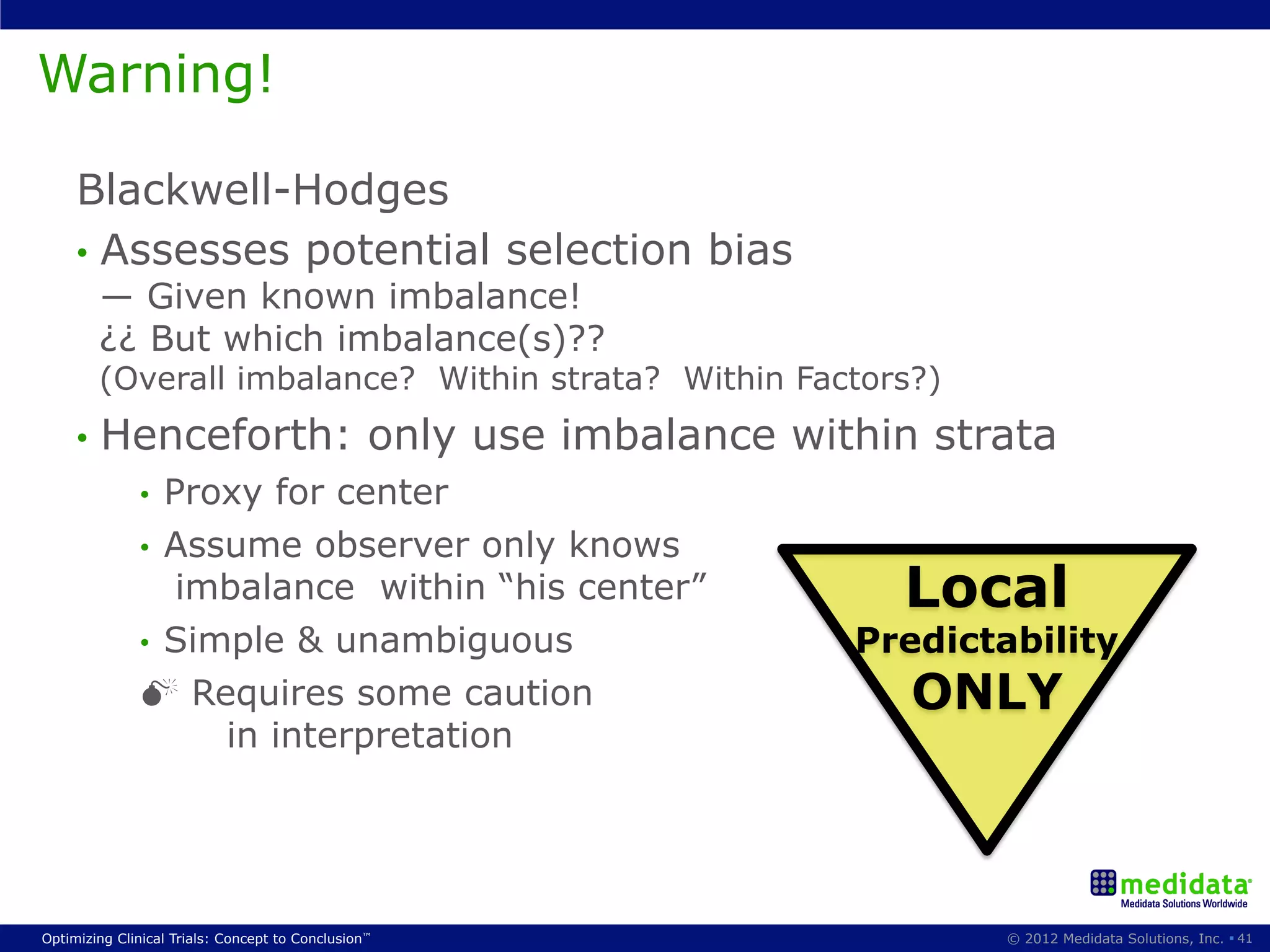 Warning!

     Blackwell-Hodges
     •  Assesses potential selection bias
        ― Given known imbalance!
        ¿¿ But which imbalance(s)??
        (Overall imbalance? Within strata? Within Factors?)
     •  Henceforth:                              only use imbalance within strata
              •  Proxy for center
              •  Assume observer only knows
                  imbalance within “his center”                          Local
              •  Simple & unambiguous                                  Predictability
              M Requires some caution                                    ONLY
                    in interpretation




Optimizing Clinical Trials: Concept to Conclusion™                             © 2012 Medidata Solutions, Inc. § 41
 