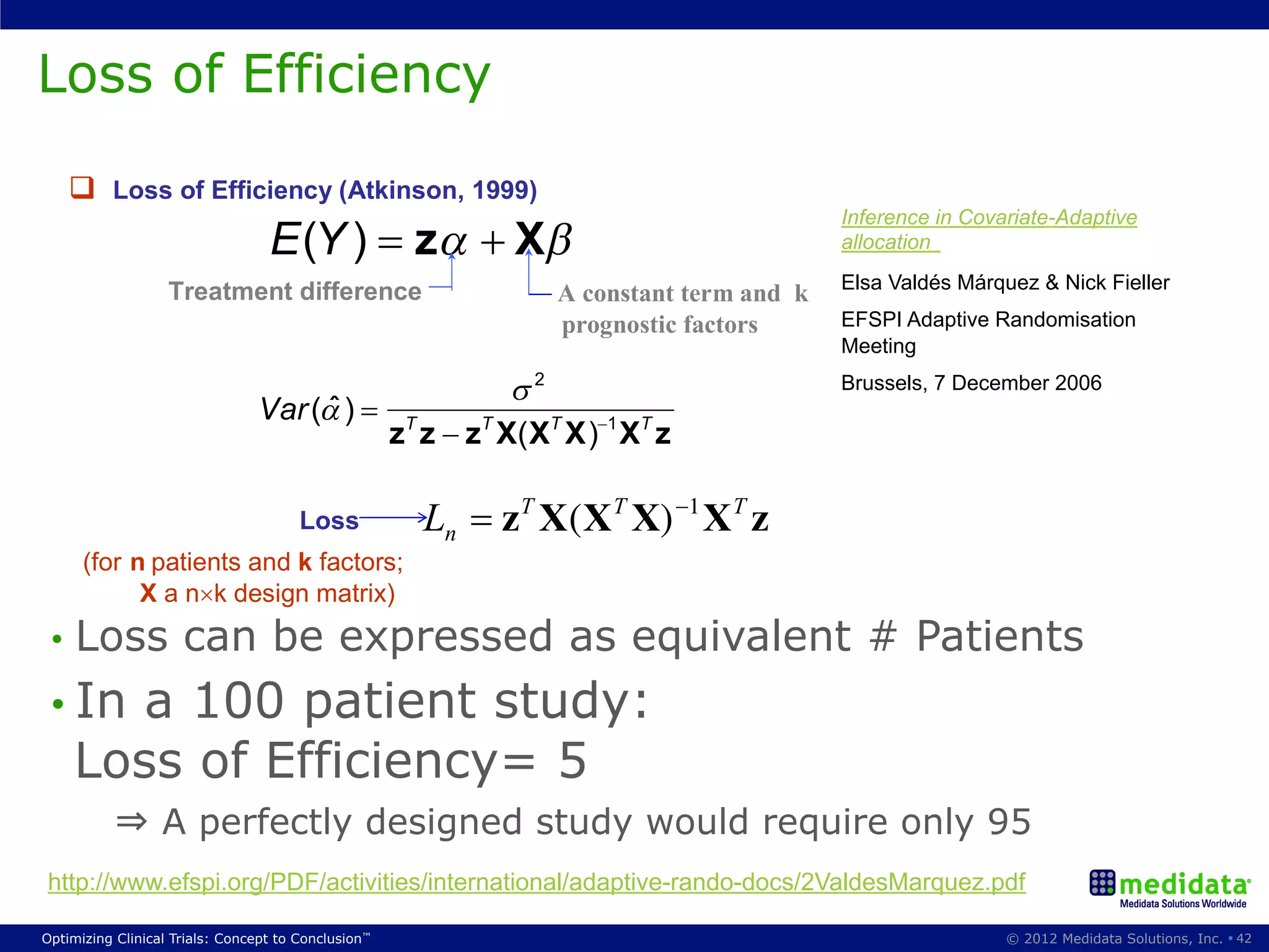 Loss of EfficiencyComparison
        Performance
                                        (for two treatments)
          Loss of Efficiency (Atkinson, 1999)
                                                                                               Inference in Covariate-Adaptive
                                  E (Y )               z         X                             allocation

                   Treatment difference                                                        Elsa Valdés Márquez & Nick Fieller
                                                                       A constant term and k
                                                                       prognostic factors      EFSPI Adaptive Randomisation
                                                                                               Meeting
                                                                   2                           Brussels, 7 December 2006
                                Var ( )
                                                     z T z z T X ( XT X ) 1 X T z

                                       Loss             Ln      zT X (X T X) 1 X T z
      (for n patients and k factors;
            X a n k design matrix)
 •  Loss             can be expressed as equivalent # Patients
                                                     5


 •  In a 100 patient study:
    Loss of Efficiency= 5
           ⇒ A perfectly designed study would require only 95
http://www.efspi.org/PDF/activities/international/adaptive-rando-docs/2ValdesMarquez.pdf

Optimizing Clinical Trials: Concept to Conclusion™                                                              © 2012 Medidata Solutions, Inc. § 42
 
