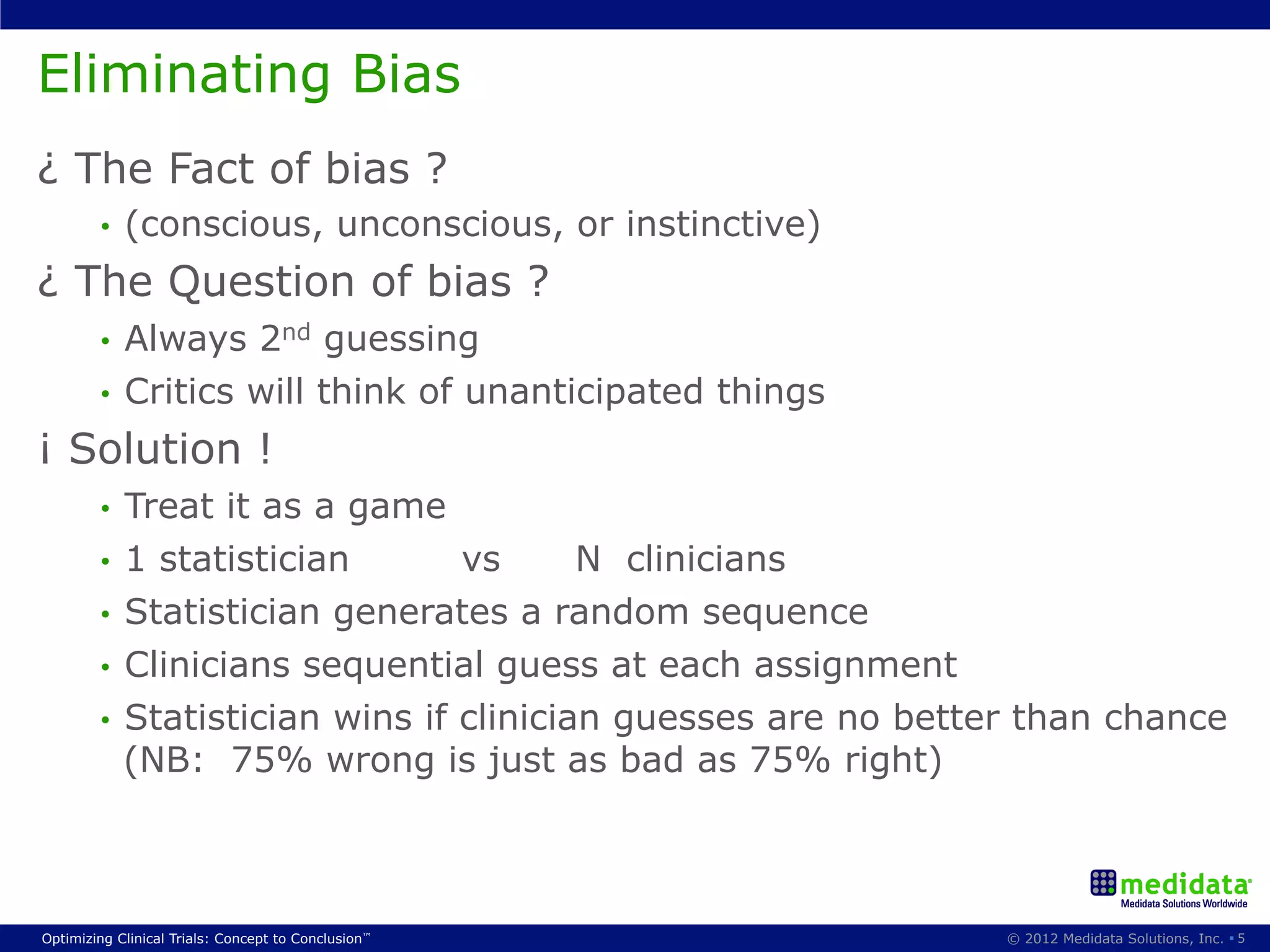 Eliminating Bias
¿ The Fact of bias ?
        •    (conscious, unconscious, or instinctive)
¿ The Question of bias ?
        •  Always 2nd guessing
        •  Critics will think of unanticipated things

¡ Solution !
        •  Treat it as a game
        •  1 statistician       vs      N clinicians
        •  Statistician generates a random sequence
        •  Clinicians sequential guess at each assignment
        •  Statistician wins if clinician guesses are no better than chance
           (NB: 75% wrong is just as bad as 75% right)



Optimizing Clinical Trials: Concept to Conclusion™           © 2012 Medidata Solutions, Inc. § 5
 