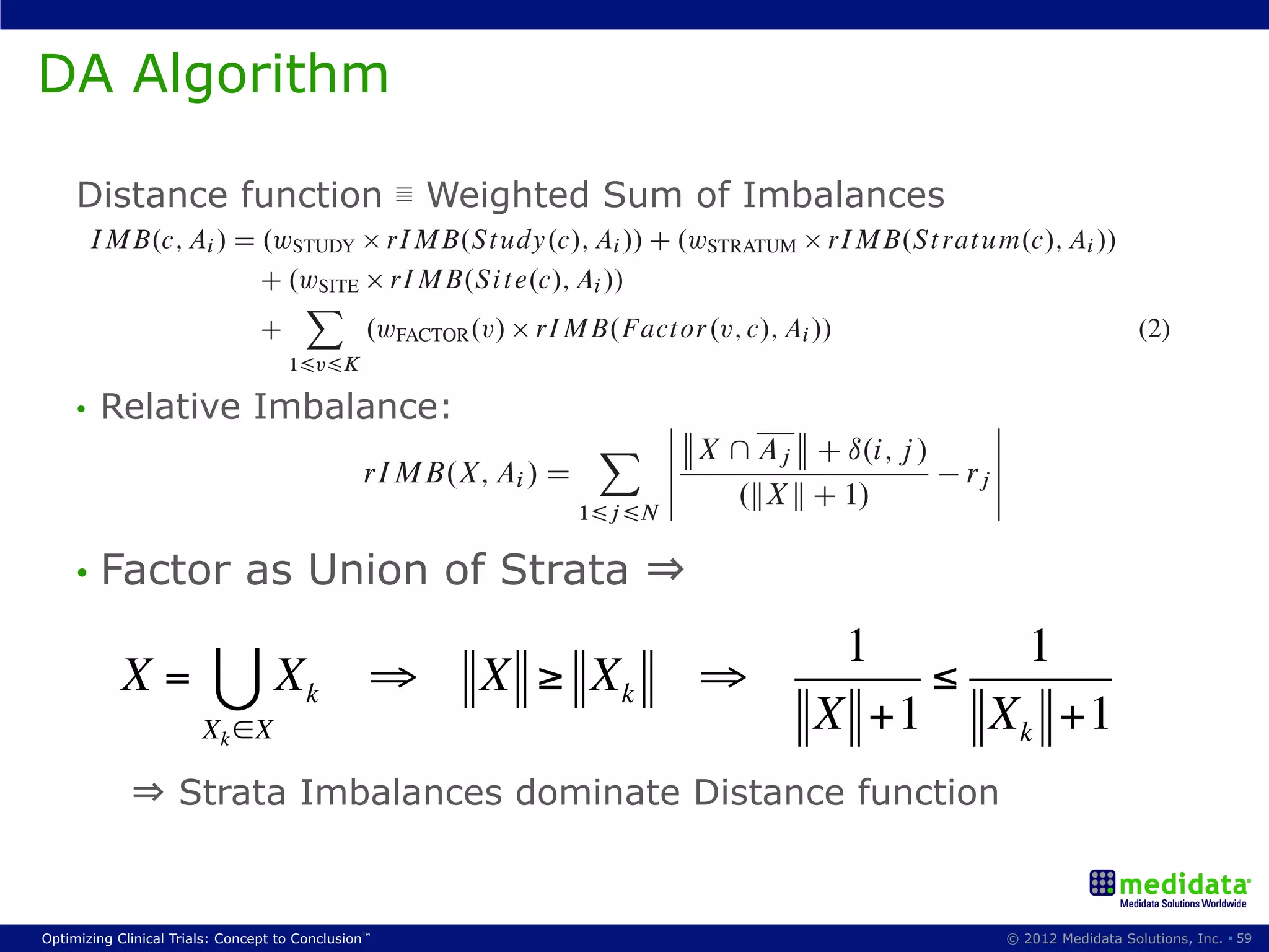 addition way of usingstudy and factor imbalances. Furthermore, because of the importance of main-
       A to the overall a random element to prevent determinism and avoid potential bias.
taining site balance and the fact that the International Conference on Harmonisation (ICH) guidelines
DA Algorithm
emphasizeswe introduce a new a multicenter trial should be stratiﬁed by study sites (ICH E9, 1998) is hig
     Here, that randomization in generalized multidimensional dynamic allocation method that
[12], the method here speciﬁcally singlesrandomizationsite imbalance in the scoring formula.
 ﬂexible and can be applied to most out the overall scenarios.
   In this generalized MDA method, when a new subject c needs to be assigned to a study arm Ai , we
calculate the weighted sum of the distance measure factor imbalances.
 2.1. Marginal imbalance as study, site, strata and
    Distance function ≣ Weighted Sum of Imbalances
       IMB.c; Ai / D is a key rIMB.Study.c/; Ai // C .wSTRATUM rIMB.St ratum.c/; Ai //
  Distance measure.wSTUDY component in DA methods. A number of distance measures have been p
  posed, including range, standard deviation and variance [3, 7]. In this paper we use the marginal bala
                     C .wSITE rIMB.Site.c/; Ai //
                          X
  function as another measure of imbalance. For a actor.v; c/; Alevel, marginal balance has been descri
                     C         .wFACTOR .v/ rIMB.F given factor i //                                      (2)
  as evaluating the overall balance of treatment allocation [10], and here the marginal imbalance func
                        16v6K
  is deﬁned as:
wSTUDY ; wSTRATUM ; Imbalance:
     •  Relative wSITE are the weights assigned to the study, stratum, and site imbalance respec-
                                                          ˇ                                 ˇ
                                                   X ˇ    ˇ X  Av t h C ı.i; j /D 1; : : : ; K. Similarly
tively. Similarly, wFACTOR .v/ is the imbalance weight assigned the j factor, v             ˇ
                                                                                            ˇ
S t udy.c/ is the set of all subjects randomized before c ˇinto the study, S i t e.c/ is rj ˇ set of subjects
                               rIMB.X; Ai / D                                            the
                                                          ˇ      .kX k C 1/                 ˇ
randomized before c at c’s site, S t rat um.c/ is the subset of those that belong to the same site and share
                                                    16j 6N
the same factor levels as c across all factors, and F act or.v; c/ is the set of all the already randomized
 where X share as Union of Strata already been randomized, kX k is the cardinality of
    •  Factor subset of the subjects c on the v factor.
subjects thatis any the same level or state as that haveth⇒
 set X , N is the number of arms in the study, for i D 1; : : : ; N , Ai is the set of subjects already assig
                                                                                P
2.3. arm Ai , ri assignment using the arm weight, (or ratio) for arm Ai1(so
 to Treatment is the normalized generalized method                      ,             ri 1 1/, and ı.i; j / is
                                                                                         D
         X=         X                ⇒            X ≥ X                    ⇒
As expected of a DAk method, arms that provide the least imbalance are collected into the
 Kronecker delta.
ﬁrst-choice set:X ∈X
                                             k
                                                                                         X +1
                                                                                                       ≤
                                                                                                     16i 6N

                                                                                                             X +1
    rIMB.X; Ai / provides a measure of the imbalance that would result from randomizing a new m
                 k                                                           k
 ber of X into arm AiC.c/ Dmeasure is general, it does;:::;AN g IMB.c; Aj /gnumber of arms, and can han
                     F . This fAi W IMB.c; Ai / D minfA1 not depend on the                       (3)
        ⇒ and uneven arm ratios. This dominate Distance functionthe new class of multi-
 both even  Strata Imbalances feature makes it particularly useful for
To keep the study balanced, it is also that unlike other distance measures, the any one of the arms
 adaptive clinical trials. Note preferable that the subject c will be assigned to measure here is inversely p
in F C.c/. to the size of X . This ensures that an imbalance of n > 0 subjects on a small group will ‘cou
 portional
 more than the method allows for the incorporation of a random element, a ‘Second Best Probability’
   However,
            an n subject imbalance on a larger group.
parameter that sets the Conclusion
Optimizing Clinical Trials: Concept to probability that even when there is just one best minimizing arm, 2012 Medidata Solutions, Inc. § 59
                                     ™                                                                 © that arm will
 